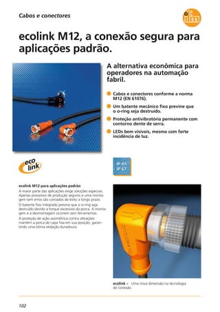102
A alternativa econômica para
operadores na automação
fabril.
ecolink – Uma nova dimensão na tecnologia
de conexão.
ecolink M12 para aplicações padrão
A maior parte das aplicações exige soluções especiais.
Apenas processos de produção seguros e uma monta-
gem sem erros são coroados de êxito a longo prazo.
O batente fixo integrado previne que o o-ring seja
destruído devido a torque excessivo da porca. A monta-
gem e a desmontagem ocorrem sem ferramentas.
A proteção de ação assimétrica contra vibrações
mantém a porca de capa fixa em sua posição, garan-
tindo uma ótima vedação duradoura.
Cabos e conectores conforme a norma
M12 (EN 61076).
Um batente mecânico fixo previne que
o o-ring seja destruído.
Proteção antivibratória permanente com
contorno dente de serra.
LEDs bem visíveis, mesmo com forte
incidência de luz.
ecolink M12, a conexão segura para
aplicações padrão.
Cabos e conectores
 