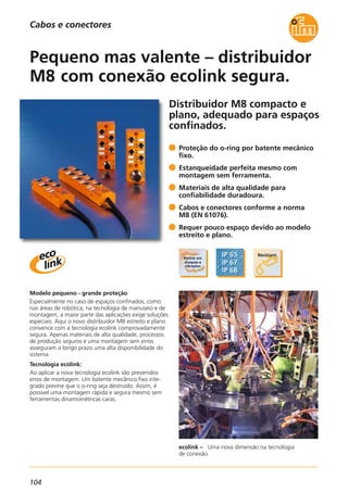 104
Distribuidor M8 compacto e
plano, adequado para espaços
confinados.
ecolink – Uma nova dimensão na tecnologia
de conexão.
Modelo pequeno - grande proteção
Especialmente no caso de espaços confinados, como
nas áreas de robótica, na tecnologia de manuseio e de
montagem, a maior parte das aplicações exige soluções
especiais. Aqui o novo distribuidor M8 estreito e plano
convence com a tecnologia ecolink comprovadamente
segura. Apenas materiais de alta qualidade, processos
de produção seguros e uma montagem sem erros
asseguram a longo prazo uma alta disponibilidade do
sistema.
Tecnologia ecolink:
Ao aplicar a nova tecnologia ecolink são prevenidos
erros de montagem. Um batente mecânico fixo inte-
grado previne que o o-ring seja destruído. Assim, é
possível uma montagem rápida e segura mesmo sem
ferramentas dinamométricas caras.
Proteção do o-ring por batente mecânico
fixo.
Estanqueidade perfeita mesmo com
montagem sem ferramenta.
Materiais de alta qualidade para
confiabilidade duradoura.
Cabos e conectores conforme a norma
M8 (EN 61076).
Requer pouco espaço devido ao modelo
estreito e plano.
Pequeno mas valente – distribuidor
M8 com conexão ecolink segura.
Cabos e conectores
 