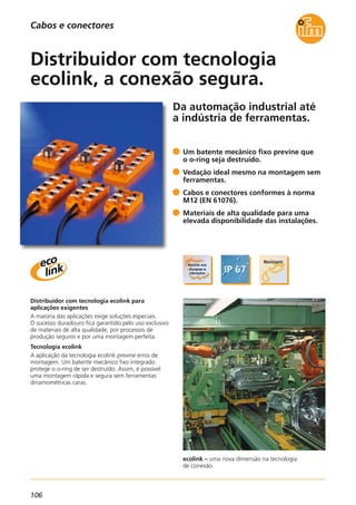 106
Da automação industrial até
a indústria de ferramentas.
ecolink – uma nova dimensão na tecnologia
de conexão.
Distribuidor com tecnologia ecolink para
aplicações exigentes
A maioria das aplicações exige soluções especiais.
O sucesso duradouro fica garantido pelo uso exclusivo
de materiais de alta qualidade, por processos de
produção seguros e por uma montagem perfeita.
Tecnologia ecolink
A aplicação da tecnologia ecolink previne erros de
montagem. Um batente mecânico fixo integrado
protege o o-ring de ser destruído. Assim, é possível
uma montagem rápida e segura sem ferramentas
dinamométricas caras.
Um batente mecânico fixo previne que
o o-ring seja destruído.
Vedação ideal mesmo na montagem sem
ferramentas.
Cabos e conectores conformes à norma
M12 (EN 61076).
Materiais de alta qualidade para uma
elevada disponibilidade das instalações.
Distribuidor com tecnologia
ecolink, a conexão segura.
Cabos e conectores
 