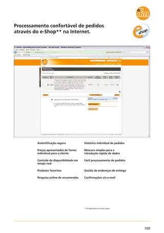 109
Processamento confortável de pedidos
através do e-Shop** na Internet.
**já disponível em muitos países.
Autentificação segura
Preços apresentados de forma
individual para o cliente
Controle de disponibilidade em
tempo real
Produtos favoritos
Pesquisa online de encomendas
Histórico individual de pedidos
Máscara simples para a
introdução rápida de dados
Fácil processamento de pedidos
Gestão de endereços de entrega
Confirmações via e-mail
 