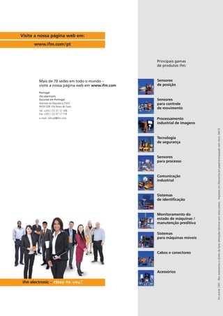 ifmarticle1301·Nosreservamosodireitodefazeralteraçõestécnicassemavisioprévio.ImpressoemAlemanhaempapelbranqueadosemcloro.04/13
Sensores
de posição
Sensores
para controle
de movimento
Processamento
industrial de imagens
Tecnologia
de segurança
Sensores
para processo
Monitoramento do
estado de máquinas /
manutenção preditiva
Comunicação
industrial
Sistemas
de identificação
Sistemas
para máquinas móveis
Cabos e conectores
Principais gamas
de produtos ifm:
Acessórios
Visite a nossa página web em:
www.ifm.com/pt
Mais de 70 sedes em todo o mundo –
visite a nossa página web em www.ifm.com
Portugal
ifm electronic
Sucursal em Portugal
Avenida da República 2503
4430-208 Vila Nova de Gaia
Tel. +351 / 22 37 17 108
Fax +351 / 22 37 17 118
e-mail: info.pt@ifm.com
 