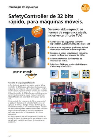 12
Desenvolvido segundo as
normas de segurança atuais,
inclusive certificado TÜV.
Conceito de segurança sofisticado
A ifm electronic apresenta um novo e potente Safety-
Controller de 32 bits para aplicações relacionadas com
segurança em máquinas móveis. O aparelho é a melhor
escolha para funções de controle complexas e exigentes.
O SafetyController de 32 bits foi desenvolvido segundo
as normas de segurança atuais. Hardware e software
são certificadas pela autoridade de inspeção técnica
TÜV.
Uma novidade é o tratamento de falhas programável
e graduado (keepalive): O SafetyController pode ser
aplicado de forma a desligar em caso de falha grave,
colocando a instalação em um estado seguro. No caso
de falhas menos graves, podem continuar em funciona-
mento partes de instalação em áreas previamente
definidas. Nem todos os componentes têm de ser
desligados.
O comportamento das entradas e saídas pode ser ad-
aptado de forma simples e precisa aos respetivos casos
de aplicação, mediante a software de programação
CODESYS.
Controlador de segurança conforme
EN 13849 PL d, EN 62061 SIL cl2 e IEC 61508.
Conceito de segurança graduado, rotinas
de monitoramento e ensaio ampliadas.
Entradas e saídas seguras com comporta-
mento configurável em caso de falha.
Rápido arranque e curto tempo de
detecção de falhas.
Interfaces CAN com protocolo CANopen,
CANsafety e SAE J1939.
SafetyController de 32 bits
rápido, para máquinas móveis.
Tecnologia de segurança
 