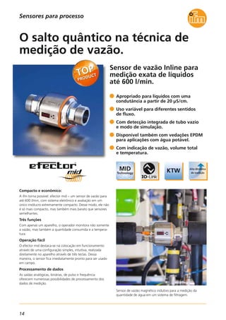 14
Sensor de vazão Inline para
medição exata de líquidos
até 600 l/min.
Sensor de vazão magnético indutivo para a medição da
quantidade de água em um sistema de filtragem.
Compacto e econômico:
A ifm torna possível: efector mid – um sensor de vazão para
até 600 l/min, com sistema eletrônico e avaliação em um
único invólucro extremamente compacto. Desse modo, ele não
é só mais compacto, mas também mais barato que sensores
semelhantes.
Três funções
Com apenas um aparelho, o operador monitora não somente
a vazão, mas também a quantidade consumida e a tempera-
tura.
Operação fácil
O efector mid destaca-se na colocação em funcionamento
através de uma configuração simples, intuitiva, realizada
diretamente no aparelho através de três teclas. Dessa
maneira, o sensor fica imediatamente pronto para ser usado
em campo.
Processamento de dados
As saídas analógicas, binárias, de pulso e frequência
oferecem numerosas possibilidades de processamento dos
dados de medição.
Apropriado para líquidos com uma
condutância a partir de 20 μS/cm.
Uso variável para diferentes sentidos
de fluxo.
Com detecção integrada de tubo vazio
e modo de simulação.
Disponível também com vedações EPDM
para aplicações com água potável.
Com indicação de vazão, volume total
e temperatura.
O salto quântico na técnica de
medição de vazão.
Sensores para processo
 