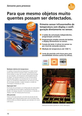 16
Primeiro sensor infravermelho de
temperatura com display e confi-
guração diretamente no sensor.
Detecção de brames quentes em usinas siderúrgicas.
Medição indireta de temperatura
A medição infravermelha de temperatura é usada normal-
mente onde somente é possível medir a temperatura de
forma indireta, ou seja, sem contato. Motivo para tal pode
ser, por exemplo, uma temperatura demasiadamente alta
do objeto. Os sensores detectam os raios infravermelhos
emitidos pelos objetos e os transformam em um sinal de
saída. Se a temperatura detectada for mais alta que o limiar
de comutação ajustado, a saída é ativada e o estado de
comutação é sinalizado por LEDs.
Operação fácil
Os limiares de comutação e as configurações de saída podem
ser ajustadas de forma simples e reproduzível através dos
botões e do display. Durante o funcionamento, é indicado no
display o valor de medição percentual atual.
Alta precisão
Todos os três tipos possuem uma lente de precisão de alta
qualidade, que é requisito básico para uma comutação exata.
A lente resiste ao ambiente agressivo, por exemplo, em usinas
siderúrgicas.
2 saídas de comutação independentes,
programação universal.
Programação simples através de botões
e display diretamente no sensor.
Função de teste: A ativar no sensor ou
por sinal de comando externo.
Medição de temperatura até 1350 °C.
Lente de precisão anti-riscos para uma
sensibilidade mínima contra luz difusa.
Para que mesmo objetos muito
quentes possam ser detectados.
Sensores para processo
 