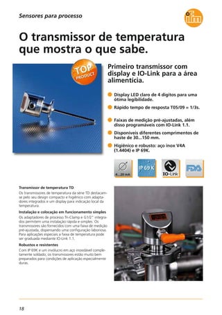 18
Sensores para processo
Primeiro transmissor com
display e IO-Link para a área
alimentícia.
Transmissor de temperatura TD
Os transmissores de temperatura da série TD destacam-
se pelo seu design compacto e higiênico com adapta-
dores integrados e um display para indicação local da
temperatura.
Instalação e colocação em funcionamento simples
Os adaptadores de processo Tri-Clamp e G1/2" integra-
dos permitem uma instalação rápida e simples. Os
transmissores são fornecidos com uma faixa de medição
pré-ajustada, dispensando uma configuração laboriosa.
Para aplicações especiais a faixa de temperatura pode
ser graduada mediante IO-Link 1.1.
Robustos e resistentes
Com IP 69K e um invólucro em aço inoxidável comple-
tamente soldado, os transmissores estão muito bem
preparados para condições de aplicação especialmente
duras.
Display LED claro de 4 dígitos para uma
ótima legibilidade.
Rápido tempo de resposta T05/09 = 1/3s.
Faixas de medição pré-ajustadas, além
disso programáveis com IO-Link 1.1.
Disponíveis diferentes comprimentos de
haste de 30...150 mm.
Higiênico e robusto: aço inox V4A
(1.4404) e IP 69K.
O transmissor de temperatura
que mostra o que sabe.
 