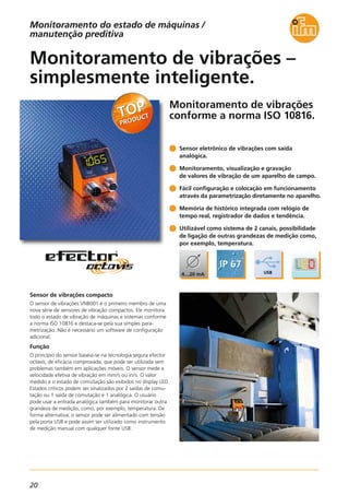 20
Monitoramento de vibrações
conforme a norma ISO 10816.
Sensor de vibrações compacto
O sensor de vibrações VNB001 é o primeiro membro de uma
nova série de sensores de vibração compactos. Ele monitora
todo o estado de vibração de máquinas e sistemas conforme
a norma ISO 10816 e destaca-se pela sua simples para-
metrização. Não é necessário um software de configuração
adicional.
Função
O princípio do sensor baseia-se na tecnologia segura efector
octavis, de eficácia comprovada, que pode ser utilizada sem
problemas também em aplicações móveis. O sensor mede a
velocidade efetiva de vibração em mm/s ou in/s. O valor
medido e o estado de comutação são exibidos no display LED.
Estados críticos podem ser sinalizados por 2 saídas de comu-
tação ou 1 saída de comutação e 1 analógica. O usuário
pode usar a entrada analógica também para monitorar outra
grandeza de medição, como, por exemplo, temperatura. De
forma alternativa, o sensor pode ser alimentado com tensão
pela porta USB e pode assim ser utilizado como instrumento
de medição manual com qualquer fonte USB.
Monitoramento de vibrações –
simplesmente inteligente.
Sensor eletrônico de vibrações com saída
analógica.
Monitoramento, visualização e gravação
de valores de vibração de um aparelho de campo.
Fácil configuração e colocação em funcionamento
através da parametrização diretamente no aparelho.
Memória de histórico integrada com relógio de
tempo real, registrador de dados e tendência.
Utilizável como sistema de 2 canais, possibilidade
de ligação de outras grandezas de medição como,
por exemplo, temperatura.
Monitoramento do estado de máquinas /
manutenção preditiva
 