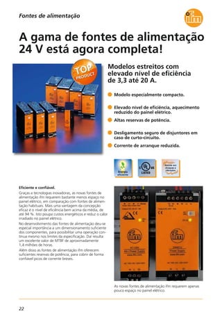 22
Fontes de alimentação
Modelos estreitos com
elevado nível de eficiência
de 3,3 até 20 A.
As novas fontes de alimentação ifm requerem apenas
pouco espaço no painel elétrico.
Eficiente e confiável.
Graças a tecnologias inovadoras, as novas fontes de
alimentação ifm requerem bastante menos espaço no
painel elétrico, em comparação com fontes de alimen-
tação habituais. Mais uma vantagem da concepção
eficaz é o nível de eficiência bem acima da média, de
até 94 %. Isto poupa custos energéticos e reduz o calor
irradiado no painel elétrico.
No desenvolvimento das fontes de alimentação deu-se
especial importância a um dimensionamento suficiente
dos componentes, para possibilitar uma operação con-
tínua mesmo nos limites da especificação. Daí resulta
um excelente valor de MTBF de aproximadamente
1,4 milhões de horas.
Além disso as fontes de alimentação ifm oferecem
suficientes reservas de potência, para cobrir de forma
confiável picos de corrente breves.
Modelo especialmente compacto.
Elevado nível de eficiência, aquecimento
reduzido do painel elétrico.
Altas reservas de potência.
Desligamento seguro de disjuntores em
caso de curto-circuito.
Corrente de arranque reduzida.
A gama de fontes de alimentação
24 V está agora completa!
 