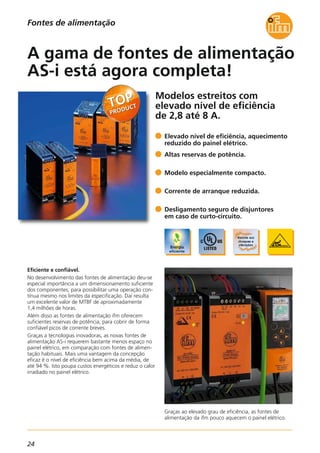 24
Fontes de alimentação
Modelos estreitos com
elevado nível de eficiência
de 2,8 até 8 A.
Graças ao elevado grau de eficiência, as fontes de
alimentação da ifm pouco aquecem o painel elétrico.
Eficiente e confiável.
No desenvolvimento das fontes de alimentação deu-se
especial importância a um dimensionamento suficiente
dos componentes, para possibilitar uma operação con-
tínua mesmo nos limites da especificação. Daí resulta
um excelente valor de MTBF de aproximadamente
1,4 milhões de horas.
Além disso as fontes de alimentação ifm oferecem
suficientes reservas de potência, para cobrir de forma
confiável picos de corrente breves.
Graças a tecnologias inovadoras, as novas fontes de
alimentação AS-i requerem bastante menos espaço no
painel elétrico, em comparação com fontes de alimen-
tação habituais. Mais uma vantagem da concepção
eficaz é o nível de eficiência bem acima da média, de
até 94 %. Isto poupa custos energéticos e reduz o calor
irradiado no painel elétrico.
Elevado nível de eficiência, aquecimento
reduzido do painel elétrico.
Altas reservas de potência.
Modelo especialmente compacto.
Corrente de arranque reduzida.
Desligamento seguro de disjuntores
em caso de curto-circuito.
A gama de fontes de alimentação
AS-i está agora completa!
 