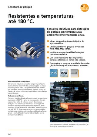 28
Sensores indutivos para detecções
de posição em temperaturas
ambiente extremamente altas.
Sensores indutivos de altas temperaturas para detecção
de posição em usinas siderúrgicas.
Para ambientes excepcionais
Os sensores indutivos para altas temperaturas foram
especialmente desenvolvidos para aplicações na indús-
tria do aço e do vidro. Os aparelhos também podem
ser utilizados em outros ambientes quentes, como no
fabrico de fornos industriais, queimadores e instalações
de combustão.
Robusto e confiável.
Sensores padrão não são adequados para temperaturas
superiores a 100 °C – tanto os componentes eletrôni-
cos como a solda de estanho seriam danificados.
Graças à sua construção mecânica e à utilização de
materiais e componentes eletrônicos especiais, estes
sensores são perfeitamente adequados para temperatu-
ras até 180 ºC. Esta nova gama com os seus modelos
compactos e robustos oferece alta estabilidade a longo
prazo e confiabilidade mesmo sob condições opera-
cionais muito difíceis.
Ideais para aplicações na indústria do
aço e do vidro.
Utilização flexível graças a invólucros
M12, M18, M30 e M50.
Invólucro em aço inoxidável assegura
robustez mecânica.
Um cabo de silicone de 5 m permite
conexão elétrica em zonas não críticas.
Compactos, o sensor e a unidade de avalia-
ção estão integrados no mesmo invólucro.
Resistentes a temperaturas
até 180 °C.
Sensores de posição
 