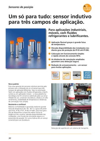 30
Para aplicações industriais,
móveis, com fluidos
refrigerantes e lubrificantes.
Detecção de suportes em um sistema de transporte.
Novo padrão
Esta nova geração de sensores indutivos permite pela
primeira vez a utilização de um só sensor para três
campos de aplicação diferentes. Seja na automação
fabril, em aplicações com fluidos refrigerantes e lubrifi-
cantes ou em aplicações móveis – a nova plataforma
tecnológica da ifm convence sobretudo pela sua versa-
tilidade de uso, universal e duradoura, aliada a um alto
rendimento, estabilidade de temperatura e distâncias
de comutação mais amplas.
Resistente e confiável
Máxima confiabilidade é garantida mediante grande
faixa de temperatura de -40...85 °C e graus de prote-
ção IP 65, IP 66, IP 67, IP 68 e IP 69K. Esta nova gera-
ção de dispositivos cumpre da melhor forma as
exigências dos usuários: elevada disponibilidade das
instalações, uma função de comutação segura e a
prevenção de paradas. Em suma trata-se de um sensor
universal para uso duradouro.
Aplicação flexível graças à grande faixa
de temperatura.
Elevada disponibilidade das instalações me-
diante grau de proteção de IP 65 até IP 69K.
Colocação em funcionamento simples
e rápida através de conexão M12.
As distâncias de comutação ampliadas
garantem uma detecção segura.
Redução de armazenamento – um sensor
para muitas aplicações.
Um só para tudo: sensor indutivo
para três campos de aplicação.
Sensores de posição
 