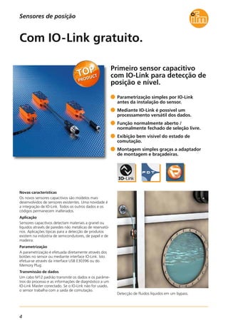 4
Sensores de posição
Primeiro sensor capacitivo
com IO-Link para detecção de
posição e nível.
Detecção de fluidos líquidos em um bypass.
Novas características
Os novos sensores capacitivos são modelos mais
desenvolvidos de sensores existentes. Uma novidade é
a integração de IO-Link. Todos os outros dados e os
códigos permanecem inalterados.
Aplicação
Sensores capacitivos detectam materiais a granel ou
líquidos através de paredes não metálicas de reservató-
rios. Aplicações típicas para a detecção de produtos
existem na indústria de semicondutores, de papel e de
madeira.
Parametrização
A parametrização é efetuada diretamente através dos
botões no sensor ou mediante interface IO-Link. Isto
efetua-se através da interface USB E30396 ou do
Memory Plug.
Transmissão de dados
Um cabo M12 padrão transmite os dados e os parâme-
tros do processo e as informações de diagnóstico a um
IO-Link Master conectado. Se o IO-Link não for usado,
o sensor trabalha com a saída de comutação.
Parametrização simples por IO-Link
antes da instalação do sensor.
Mediante IO-Link é possível um
processamento versátil dos dados.
Função normalmente aberto /
normalmente fechado de seleção livre.
Exibição bem visível do estado de
comutação.
Montagem simples graças a adaptador
de montagem e braçadeiras.
Com IO-Link gratuito.
 