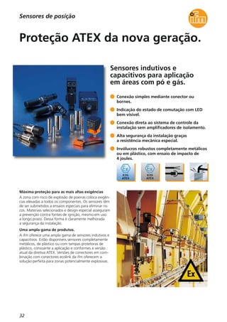 32
Sensores indutivos e
capacitivos para aplicação
em áreas com pó e gás.
Máxima proteção para as mais altas exigências
A zona com risco de explosão de poeiras coloca exigên-
cias elevadas a todos os componentes. Os sensores têm
de ser submetidos a ensaios especiais para eliminar ris-
cos. Materiais selecionados e design especial asseguram
a prevenção contra fontes de ignição, mesmo em uso
a longo prazo. Dessa forma é claramente melhorada
a segurança da instalação.
Uma ampla gama de produtos.
A ifm oferece uma ampla gama de sensores indutivos e
capacitivos. Estão disponíveis sensores completamente
metálicos, de plástico ou com tampas protetoras de
plástico, consoante a aplicação e conformes à versão
atual da diretiva ATEX. Versões de conectores em com-
binação com conectores ecolink da ifm oferecem a
solução perfeita para zonas potencialmente explosivas.
Conexão simples mediante conector ou
bornes.
Indicação do estado de comutação com LED
bem visível.
Conexão direta ao sistema de controle da
instalação sem amplificadores de isolamento.
Alta segurança da instalação graças
a resistência mecânica especial.
Invólucros robustos completamente metálicos
ou em plástico, com ensaio de impacto de
4 joules.
Proteção ATEX da nova geração.
Sensores de posição
 