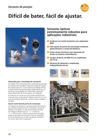 38
Sensores ópticos
extremamente robustos para
aplicações industriais.
Otimizado para a tecnologia de transporte
O modelo OI foi concebido para a detecção de posições
em sistemas de transporte industrial, onde são requeri-
dos longos alcances. Como sistema de reflexão difusa,
o sensor opera em grande parte independente da cor,
de forma a que objetos com diferentes superfícies
sejam detectados de forma segura, sem reajuste.
O invólucro em metal com rosca M30 resistente tem
uma estrutura muito robusta. Mesmo sem ter um invó-
lucro de proteção adicional, o sensor resiste a golpes e
choques.
Ajuste muito fácil do ponto de comutação
Um aspecto particular é o ajuste do ponto de comuta-
ção mediante potenciômetro multivoltas e escala de
distância. As voltas e o valor da escala são lineares
em relação à distância (p. ex. “1“ = 100 mm,
“2” = 200 mm etc.). Assim o ponto de comutação
pode ser ajustado sem corrente antes da colocação
em funcionamento e ser lido a qualquer momento
no sensor. Mais fácil é impossível.
Invólucro em metal resistente com adaptação
M30.
Fácil ajuste do ponto de comutação mediante
potenciômetro e escala de distância.
Como sensor luminoso com supressão de
fundo ou sistema retroreflexivo.
Longos alcances até 800 mm ou amplitudes
até 15 m.
Alcances de detecção e amplitudes
independentes da cor.
Difícil de bater, fácil de ajustar.
Sensores de posição
 