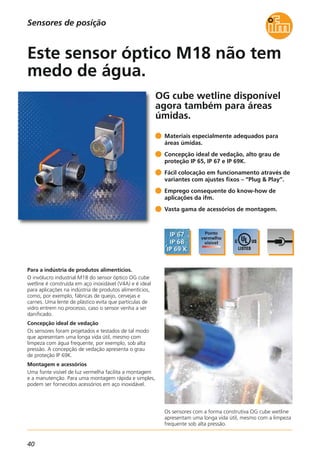 40
Os sensores com a forma construtiva OG cube wetline
apresentam uma longa vida útil, mesmo com a limpeza
frequente sob alta pressão.
OG cube wetline disponível
agora também para áreas
úmidas.
Para a indústria de produtos alimentícios.
O invólucro industrial M18 do sensor óptico OG cube
wetline é construída em aço inoxidável (V4A) e é ideal
para aplicações na indústria de produtos alimentícios,
como, por exemplo, fábricas de queijo, cervejas e
carnes. Uma lente de plástico evita que partículas de
vidro entrem no processo, caso o sensor venha a ser
danificado.
Concepção ideal de vedação
Os sensores foram projetados e testados de tal modo
que apresentam uma longa vida útil, mesmo com
limpeza com água frequente, por exemplo, sob alta
pressão. A concepção de vedação apresenta o grau
de proteção IP 69K.
Montagem e acessórios
Uma fonte visível de luz vermelha facilita a montagem
e a manutenção. Para uma montagem rápida e simples,
podem ser fornecidos acessórios em aço inoxidável.
Materiais especialmente adequados para
áreas úmidas.
Concepção ideal de vedação, alto grau de
proteção IP 65, IP 67 e IP 69K.
Fácil colocação em funcionamento através de
variantes com ajustes fixos – “Plug & Play”.
Emprego consequente do know-how de
aplicações da ifm.
Vasta gama de acessórios de montagem.
Este sensor óptico M18 não tem
medo de água.
Sensores de posição
 
