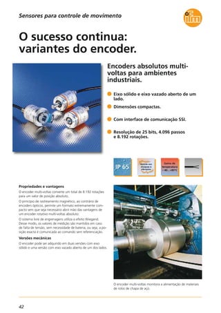 42
Encoders absolutos multi-
voltas para ambientes
industriais.
O encoder multi-voltas monitora a alimentação de materiais
de rolos de chapa de aço.
Propriedades e vantagens
O encoder multi-voltas converte um total de 8.192 rotações
para um valor de posição absoluto.
O princípio de rastreamento magnético, ao contrário de
encoders ópticos, permite um formato extremamente com-
pacto sem que seja necessário abrir mão das vantagens de
um encoder rotativo multi-voltas absoluto.
O sistema livre de engrenagens utiliza o efeito Wiegand.
Desse modo, os valores de medição são mantidos em caso
de falta de tensão, sem necessidade de bateria, ou seja, a po-
sição exacta é comunicada ao comando sem referenciação.
Versões mecânicas
O encoder pode ser adquirido em duas versões com eixo
sólido e uma versão com eixo vazado aberto de um dos lados.
Eixo sólido e eixo vazado aberto de um
lado.
Dimensões compactas.
Com interface de comunicação SSI.
Resolução de 25 bits, 4.096 passos
e 8.192 rotações.
O sucesso continua:
variantes do encoder.
Sensores para controle de movimento
 