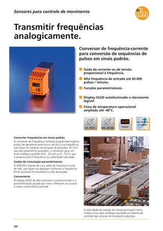 44
Conversor de frequência-corrente
para conversão de sequências de
pulsos em sinais padrão.
A velocidade de rotação da correia principal é trans-
mitida como valor analógico ajustado ao sistema de
controle das correias de transporte adutoras.
Converter frequências em sinais padrão
O conversor de frequência-corrente programável registra
pulsos de geradores externos e calcula a sua frequência
com base na medição da duração de períodos. Em fun-
ção dos parâmetros ajustados, o conversor gera um
sinal analógico padrão (0/4...20 mA ou 0...10 V), que
é proporcional à frequência ou velocidade calculada.
Saídas de comutação parametrizáveis
O DW2503 dispõe de uma saída de transistor e uma
de relé, que ligam ou desligam conforme a frequência
limite ajustada for excedida ou não alcançada.
Conveniente
O display OLED de alto contraste e autoiluminado e a
parametrização guiada por menu oferecem ao usuário
a maior conveniência possível.
Saída de corrente ou de tensão
proporcional à frequência.
Alta frequência de entrada até 60.000
pulsos / minuto.
Funções parametrizáveis.
Display OLED autoiluminado e claramente
legível.
Faixa de temperatura operacional
ampliada até -40°C.
Transmitir frequências
analogicamente.
Sensores para controle de movimento
 