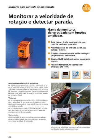 46
Gama de monitores
de velocidade com funções
ampliadas.
Monitores de velocidade comutam, se forem excedidas
ou não alcançadas velocidades críticas.
Monitoramento versátil da velocidade
Os monitores de velocidade avaliam a velocidade de ro-
tação mediante avaliação de pulsos. Se os valores limite
ajustáveis forem excedidos ou não alcançados, as saídas
de transistor e de relé comutam. Dessa forma é possível
detectar p. ex. velocidade de rotação excessiva e parada
de forma confiável.
Variantes
Os monitores de velocidade DD2503 e DD2603 monito-
ram a velocidade de um canal com dois valores limite
ajustáveis em separado. A cada valor limite está atribuída
uma saída separada.
Os monitores de velocidade DD2505 e DD2605 monito-
ram dois canais de entrada separados com respetiva-
mente um ponto de comutação.
Conveniente
O display OLED de alto contraste e autoiluminado e a
parametrização guiada por menu oferecem ao usuário
uma maior facilidade de utilização.
Dois valores limite monitoráveis com
relés de saída em separado.
Alta frequência de entrada até 60.000
pulsos / minuto.
Funções parametrizáveis, saída analógica
proporcional à velocidade.
Display OLED autoiluminado e claramente
legível.
Faixa de temperatura operacional
ampliada até -40°C.
Monitorar a velocidade de
rotação e detectar parada.
Sensores para controle de movimento
 