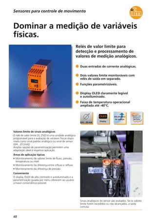 48
Relés de valor limite para
detecção e processamento de
valores de medição analógicos.
Sinais analógicos do sensor são avaliados. Se os valores
limite forem excedidos ou não alcançados, a saída
comuta.
Valores limite de sinais analógicos
O relé de valor limite DL 2503 é uma unidade analógica
programável para a avaliação de variáveis físicas dispo-
níveis como sinal padrão analógico ou sinal de sensor
(0/4...20 [mA]).
Amplas opções de parametrização permitem uma
adaptação ideal à respetiva aplicação.
Áreas de aplicação típicas
• Monitoramento de valores limite de fluxo, pressão,
temperatura ou nível.
• Monitoramento da diferença entre influxo e refluxo
• Monitoramento da diferença de pressão.
Conveniente
O display OLED de alto contraste e autoiluminado e a
parametrização guiada por menu oferecem ao usuário
a maior conveniência possível.
Duas entradas de corrente analógicas.
Dois valores limite monitoráveis com
relés de saída em separado.
Funções parametrizáveis.
Display OLED claramente legível
e autoiluminado.
Faixa de temperatura operacional
ampliada até -40°C.
Dominar a medição de variáveis
físicas.
Sensores para controle de movimento
 