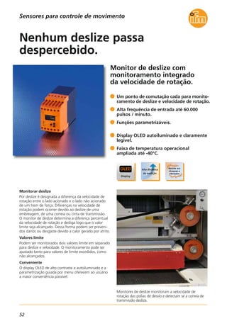 52
Monitor de deslize com
monitoramento integrado
da velocidade de rotação.
Monitores de deslize monitoram a velocidade de
rotação das polias de desvio e detectam se a correia de
transmissão desliza.
Monitorar deslize
Por deslize é designada a diferença da velocidade de
rotação entre o lado acionado e o lado não acionado
de um trem de força. Diferenças na velocidade de
rotação podem ocorrer devido ao deslize de uma
embreagem, de uma correia ou cinta de transmissão.
O monitor de deslize determina a diferença percentual
da velocidade de rotação e desliga logo que o valor
limite seja alcançado. Dessa forma podem ser preveni-
dos danos ou desgaste devido a calor gerado por atrito.
Valores limite
Podem ser monitorados dois valores limite em separado
para deslize e velocidade. O monitoramento pode ser
ajustado tanto para valores de limite excedidos, como
não alcançados.
Conveniente
O display OLED de alto contraste e autoiluminado e a
parametrização guiada por menu oferecem ao usuário
a maior conveniência possível.
Um ponto de comutação cada para monito-
ramento de deslize e velocidade de rotação.
Alta frequência de entrada até 60.000
pulsos / minuto.
Funções parametrizáveis.
Display OLED autoiluminado e claramente
legível.
Faixa de temperatura operacional
ampliada até -40°C.
Nenhum deslize passa
despercebido.
Sensores para controle de movimento
 