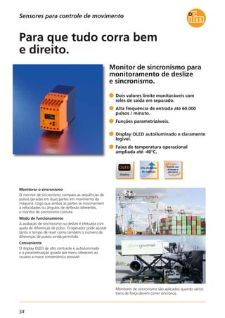 54
Monitor de sincronismo para
monitoramento de deslize
e sincronismo.
Monitores de sincronismo são aplicados quando vários
trens de força devem correr síncronos.
Monitorar o sincronismo
O monitor de sincronismo compara as sequências de
pulsos geradas em duas partes em movimento da
máquina. Logo que ambas as partes se movimentem
a velocidades ou ângulos de deflexão diferentes,
o monitor de sincronismo comuta.
Modo de funcionamento
A avaliação de sincronismo ou deslize é efetuada com
ajuda de diferenças de pulso. O operador pode ajustar
tanto o tempo de reset como também o número de
diferenças de pulsos ainda permitido.
Conveniente
O display OLED de alto contraste e autoiluminado
e a parametrização guiada por menu oferecem ao
usuário a maior conveniência possível.
Dois valores limite monitoráveis com
relés de saída em separado.
Alta frequência de entrada até 60.000
pulsos / minuto.
Funções parametrizáveis.
Display OLED autoiluminado e claramente
legível.
Faixa de temperatura operacional
ampliada até -40°C.
Para que tudo corra bem
e direito.
Sensores para controle de movimento
 