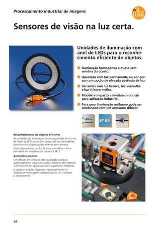 58
Unidades de iluminação com
anel de LEDs para o reconhe-
cimento eficiente de objetos.
Reconhecimento de objetos eficiente
As unidades de iluminação de alta qualidade em forma
de anéis de LEDs criam um campo de luz homogêneo
para iluminar objetos praticamente sem sombra.
Estão disponíveis com luz branca, vermelha e infra-
vermelha em modelo com conector M12.
Acessórios práticos
Um difusor em vidro de alta qualidade assegura
adicionalmente uma iluminação uniforme sem reflexos
interferentes em aplicações com superfícies refletoras.
O suporte angular disponível opcionalmente e o
sistema de montagem comprovado da ifm facilitam
o alinhamento.
Iluminação homogênea e quase sem
sombra do objeto.
Operação com luz permanente ou por pul-
sos com opção de elevada potência de luz.
Variantes com luz branca, luz vermelha
e luz infravermelha.
Modelo compacto e invólucro robusto
para aplicação industrial.
Para uma iluminação uniforme pode ser
combinado com um acessório difusor.
Sensores de visão na luz certa.
Processamento industrial de imagens
 