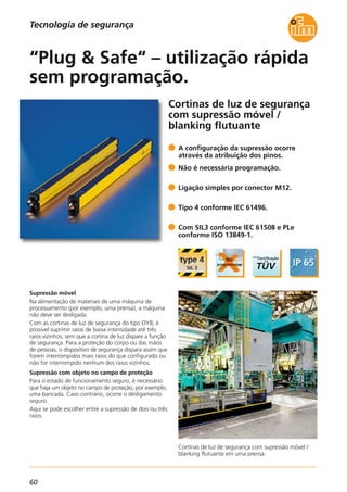 60
Cortinas de luz de segurança com supressão móvel /
blanking flutuante em uma prensa.
Cortinas de luz de segurança
com supressão móvel /
blanking flutuante
Supressão móvel
Na alimentação de materiais de uma máquina de
processamento (por exemplo, uma prensa), a máquina
não deve ser desligada.
Com as cortinas de luz de segurança do tipo OY8, é
possível suprimir raios de baixa intensidade até três
raios vizinhos, sem que a cortina de luz dispare a função
de segurança. Para a proteção do corpo ou das mãos
de pessoas, o dispositivo de segurança dispara assim que
forem interrompidos mais raios do que configurado ou
não for interrompido nenhum dos raios vizinhos.
Supressão com objeto no campo de proteção
Para o estado de funcionamento seguro, é necessário
que haja um objeto no campo de proteção, por exemplo,
uma bancada. Caso contrário, ocorre o desligamento
seguro.
Aqui se pode escolher entre a supressão de dois ou três
raios.
A configuração da supressão ocorre
através da atribuição dos pinos.
Não é necessária programação.
Ligação simples por conector M12.
Tipo 4 conforme IEC 61496.
Com SIL3 conforme IEC 61508 e PLe
conforme ISO 13849-1.
“Plug & Safe“ – utilização rápida
sem programação.
Tecnologia de segurança
 