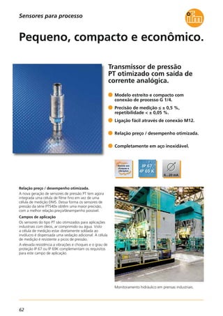 62
Transmissor de pressão
PT otimizado com saída de
corrente analógica.
Monitoramento hidráulico em prensas industriais.
Relação preço / desempenho otimizada.
A nova geração de sensores de pressão PT tem agora
integrada uma célula de filme fino em vez de uma
célula de medição DMS. Dessa forma os sensores de
pressão da série PT540x obtêm uma maior precisão,
com a melhor relação preço/desempenho possível.
Campos de aplicação
Os sensores do tipo PT são otimizados para aplicações
industriais com óleos, ar comprimido ou água. Visto
a célula de medição estar diretamente soldada ao
invólucro é dispensada uma vedação adicional. A célula
de medição é resistente a picos de pressão.
A elevada resistência a vibrações e choques e o grau de
proteção IP 67 ou IP 69K complementam os requisitos
para este campo de aplicação.
Modelo estreito e compacto com
conexão de processo G 1/4.
Precisão de medição ≤ ± 0,5 %,
repetibilidade < ± 0,05 %.
Ligação fácil através de conexão M12.
Relação preço / desempenho otimizada.
Completamente em aço inoxidável.
Pequeno, compacto e econômico.
Sensores para processo
 