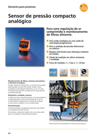 64
Sensores para processo
Para uma regulação de ar
comprimido e monitoramento
de filtros eficiente.
Monitoramento de pressão em sistemas pneumáticos
Monitoramento de filtros, sistemas pneumáticos
e eficiência energética
Pressão relativa ou diferencial - os sensores de pressão
aperfeiçoados da série PQ medem ambas. Assim
é apoiada a manutenção preventiva, p. ex. em caso
de substituição de filtro ou detecção de fugas devido
a perda de pressão.
Resistente a umidade e precisa
A célula de silício revestida garante uma alta resistência
à sobrecarga bem como uma precisão de ± 0,5 %.
O revestimento especial torna a célula de medição
imune contra umidade no ar e condensação.
Parametrização
A parametrização é realizada através dos dois botões
ou mediante interface IO-Link.
Os sensores compactos dispõem de uma saída analó-
gica e uma digital, ambas parametrizáveis.
Uma saída analógica ou uma saída de
comutação programável.
Para a medição de pressão diferencial
ou relativa.
Display LED bicolor para detecção imediata
do estado.
Célula de medição em silício resistente
a umidade.
Faixa de medição -1...1 bar e -1...10 bar.
Sensor de pressão compacto
analógico
 