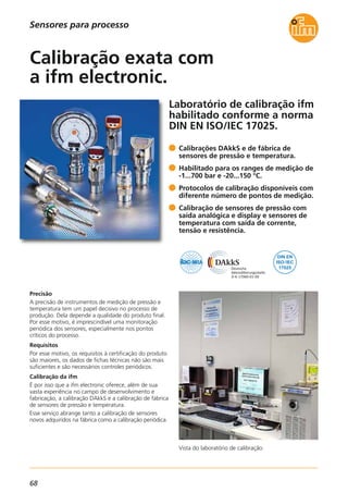 68
Laboratório de calibração ifm
habilitado conforme a norma
DIN EN ISO/IEC 17025.
Vista do laboratório de calibração.
Precisão
A precisão de instrumentos de medição de pressão e
temperatura tem um papel decisivo no processo de
produção. Dela depende a qualidade do produto final.
Por esse motivo, é imprescindível uma monitoração
periódica dos sensores, especialmente nos pontos
críticos do processo.
Requisitos
Por esse motivo, os requisitos à certificação do produto
são maiores, os dados de fichas técnicas não são mais
suficientes e são necessários controles periódicos.
Calibração da ifm
É por isso que a ifm electronic oferece, além de sua
vasta experiência no campo de desenvolvimento e
fabricação, a calibração DAkkS e a calibração de fábrica
de sensores de pressão e temperatura.
Esse serviço abrange tanto a calibração de sensores
novos adquiridos na fábrica como a calibração periódica.
Calibrações DAkkS e de fábrica de
sensores de pressão e temperatura.
Habilitado para os ranges de medição de
-1...700 bar e -20...150 °C.
Protocolos de calibração disponíveis com
diferente número de pontos de medição.
Calibração de sensores de pressão com
saída analógica e display e sensores de
temperatura com saída de corrente,
tensão e resistência.
Calibração exata com
a ifm electronic.
Sensores para processo
 
