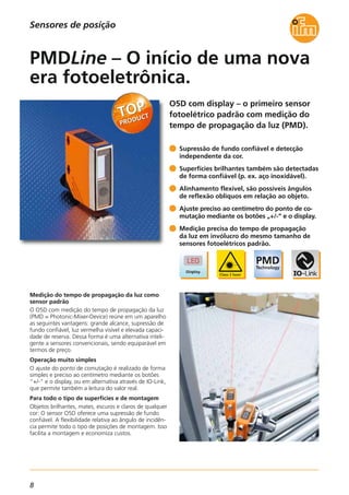 8
O5D com display – o primeiro sensor
fotoelétrico padrão com medição do
tempo de propagação da luz (PMD).
Medição do tempo de propagação da luz como
sensor padrão
O O5D com medição do tempo de propagação da luz
(PMD = Photonic-Mixer-Device) reúne em um aparelho
as seguintes vantagens: grande alcance, supressão de
fundo confiável, luz vermelha visível e elevada capaci-
dade de reserva. Dessa forma é uma alternativa inteli-
gente a sensores convencionais, sendo equiparável em
termos de preço.
Operação muito simples
O ajuste do ponto de comutação é realizado de forma
simples e preciso ao centímetro mediante os botões
“+/-” e o display, ou em alternativa através de IO-Link,
que permite também a leitura do valor real.
Para todo o tipo de superfícies e de montagem
Objetos brilhantes, mates, escuros e claros de qualquer
cor: O sensor O5D oferece uma supressão de fundo
confiável. A flexibilidade relativa ao ângulo de incidên-
cia permite todo o tipo de posições de montagem. Isso
facilita a montagem e economiza custos.
Supressão de fundo confiável e detecção
independente da cor.
Superfícies brilhantes também são detectadas
de forma confiável (p. ex. aço inoxidável).
Alinhamento flexível, são possíveis ângulos
de reflexão oblíquos em relação ao objeto.
Ajuste preciso ao centímetro do ponto de co-
mutação mediante os botões „+/-“ e o display.
Medição precisa do tempo de propagação
da luz em invólucro do mesmo tamanho de
sensores fotoelétricos padrão.
PMDLine – O início de uma nova
era fotoeletrônica.
Sensores de posição
 