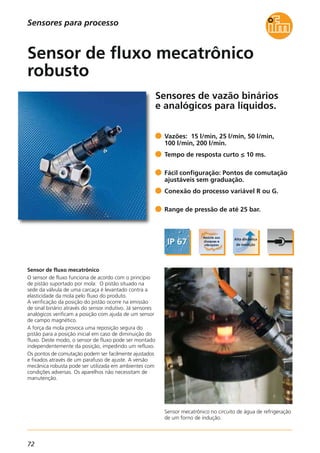 72
Sensores de vazão binários
e analógicos para líquidos.
Sensor mecatrônico no circuito de água de refrigeração
de um forno de indução.
Sensor de fluxo mecatrônico
O sensor de fluxo funciona de acordo com o princípio
de pistão suportado por mola: O pistão situado na
sede da válvula de uma carcaça é levantado contra a
elasticidade da mola pelo fluxo do produto.
A verificação da posição do pistão ocorre na emissão
de sinal binário através do sensor indutivo. Já sensores
analógicos verificam a posição com ajuda de um sensor
de campo magnético.
A força da mola provoca uma reposição segura do
pistão para a posição inicial em caso de diminuição do
fluxo. Deste modo, o sensor de fluxo pode ser montado
independentemente da posição, impedindo um refluxo.
Os pontos de comutação podem ser facilmente ajustados
e fixados através de um parafuso de ajuste. A versão
mecânica robusta pode ser utilizada em ambientes com
condições adversas. Os aparelhos não necessitam de
manutenção.
Vazões: 15 l/min, 25 l/min, 50 l/min,
100 l/min, 200 l/min.
Tempo de resposta curto ≤ 10 ms.
Fácil configuração: Pontos de comutação
ajustáveis sem graduação.
Conexão do processo variável R ou G.
Range de pressão de até 25 bar.
Sensor de fluxo mecatrônico
robusto
Sensores para processo
 