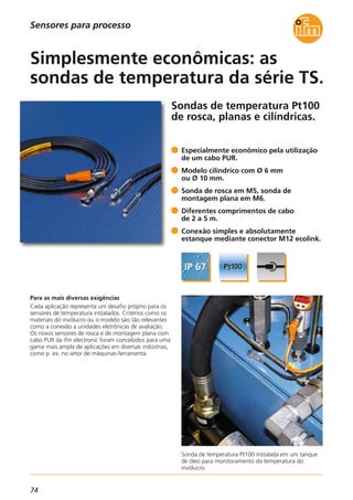 74
Sondas de temperatura Pt100
de rosca, planas e cilíndricas.
Sonda de temperatura Pt100 instalada em um tanque
de óleo para monitoramento da temperatura do
invólucro.
Para as mais diversas exigências
Cada aplicação representa um desafio próprio para os
sensores de temperatura instalados. Critérios como os
materiais do invólucro ou o modelo são tão relevantes
como a conexão a unidades eletrônicas de avaliação.
Os novos sensores de rosca e de montagem plana com
cabo PUR da ifm electronic foram concebidos para uma
gama mais ampla de aplicações em diversas indústrias,
como p. ex. no setor de máquinas-ferramenta.
Especialmente econômico pela utilização
de um cabo PUR.
Modelo cilíndrico com Ø 6 mm
ou Ø 10 mm.
Sonda de rosca em M5, sonda de
montagem plana em M6.
Diferentes comprimentos de cabo
de 2 a 5 m.
Conexão simples e absolutamente
estanque mediante conector M12 ecolink.
Simplesmente econômicas: as
sondas de temperatura da série TS.
Sensores para processo
 
