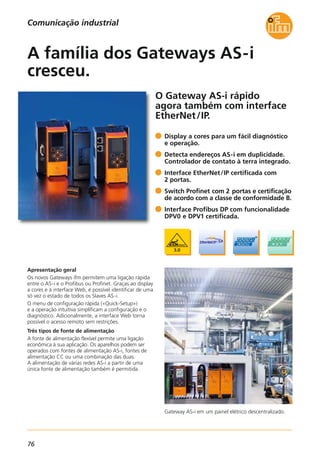 76
Comunicação industrial
O Gateway AS-i rápido
agora também com interface
EtherNet/IP.
Apresentação geral
Os novos Gateways ifm permitem uma ligação rápida
entre o AS-i e o Profibus ou Profinet. Graças ao display
a cores e à interface Web, é possível identificar de uma
só vez o estado de todos os Slaves AS-i.
O menu de configuração rápida («Quick-Setup»)
e a operação intuitiva simplificam a configuração e o
diagnóstico. Adicionalmente, a interface Web torna
possível o acesso remoto sem restrições.
Três tipos de fonte de alimentação
A fonte de alimentação flexível permite uma ligação
econômica à sua aplicação. Os aparelhos podem ser
operados com fontes de alimentação AS-i, fontes de
alimentação CC ou uma combinação das duas.
A alimentação de várias redes AS-i a partir de uma
única fonte de alimentação também é permitida.
Display a cores para um fácil diagnóstico
e operação.
Detecta endereços AS-i em duplicidade.
Controlador de contato à terra integrado.
Interface EtherNet/IP certificada com
2 portas.
Switch Profinet com 2 portas e certificação
de acordo com a classe de conformidade B.
Interface Profibus DP com funcionalidade
DPV0 e DPV1 certificada.
A família dos Gateways AS-i
cresceu.
Gateway AS-i em um painel elétrico descentralizado.
 