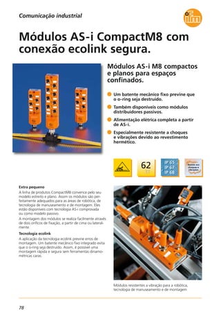 78
Módulos AS-i M8 compactos
e planos para espaços
confinados.
Módulos resistentes a vibração para a robótica,
tecnologia de manuseamento e de montagem
Extra pequeno
A linha de produtos CompactM8 convence pelo seu
modelo estreito e plano. Assim os módulos são per-
feitamente adequados para as áreas de robótica, de
tecnologia de manuseamento e de montagem. Eles
estão disponíveis com tecnologia AS-i comprovada
ou como modelo passivo.
A montagem dos módulos se realiza facilmente através
de dois orifícos de fixação, a partir de cima ou lateral-
mente.
Tecnologia ecolink
A aplicação da tecnologia ecolink previne erros de
montagem. Um batente mecânico fixo integrado evita
que o o-ring seja destruído. Assim, é possível uma
montagem rápida e segura sem ferramentas dinamo-
métricas caras.
Um batente mecânico fixo previne que
o o-ring seja destruído.
Também disponíveis como módulos
distribuidores passivos.
Alimentação elétrica completa a partir
de AS-i.
Especialmente resistente a choques
e vibrações devido ao revestimento
hermético.
Módulos AS-i CompactM8 com
conexão ecolink segura.
Comunicação industrial
 