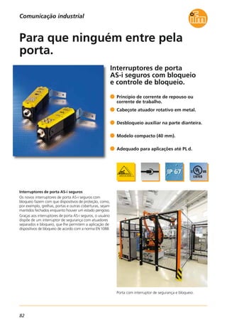 82
Porta com interruptor de segurança e bloqueio.
Interruptores de porta
AS-i seguros com bloqueio
e controle de bloqueio.
Interruptores de porta AS-i seguros
Os novos interruptores de porta AS-i seguros com
bloqueio fazem com que dispositivos de proteção, como,
por exemplo, grelhas, portas e outras coberturas, sejam
mantidos fechados enquanto houver um estado perigoso.
Graças aos interruptores de porta AS-i seguros, o usuário
dispõe de um interruptor de segurança com atuadores
separados e bloqueio, que lhe permitem a aplicação de
dispositivos de bloqueio de acordo com a norma EN 1088.
Princípio de corrente de repouso ou
corrente de trabalho.
Cabeçote atuador rotativo em metal.
Desbloqueio auxiliar na parte dianteira.
Modelo compacto (40 mm).
Adequado para aplicações até PL d.
Para que ninguém entre pela
porta.
Comunicação industrial
 