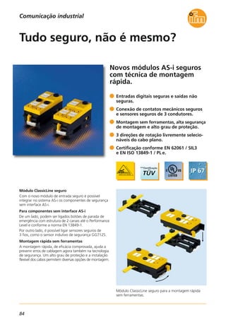 84
Módulo ClassicLine seguro para a montagem rápida
sem ferramentas.
Novos módulos AS-i seguros
com técnica de montagem
rápida.
Módulo ClassicLine seguro
Com o novo módulo de entrada seguro é possível
integrar no sistema AS-i os componentes de segurança
sem interface AS-i.
Para componentes sem interface AS-i
De um lado, podem ser ligados botões de parada de
emergência com estrutura de 2 canais até o Performance
Level e conforme a norma EN 13849-1.
Por outro lado, é possível ligar sensores seguros de
3 fios, como o sensor indutivo de segurança GG712S.
Montagem rápida sem ferramentas
A montagem rápida, de eficácia comprovada, ajuda a
prevenir erros de cablagem agora também na tecnologia
de segurança. Um alto grau de proteção e a instalação
flexível dos cabos permitem diversas opções de montagem.
Entradas digitais seguras e saídas não
seguras.
Conexão de contatos mecânicos seguros
e sensores seguros de 3 condutores.
Montagem sem ferramentas, alta segurança
de montagem e alto grau de proteção.
3 direções de rotação livremente selecio-
náveis do cabo plano.
Certificação conforme EN 62061 / SIL3
e EN ISO 13849-1 / PL e.
Tudo seguro, não é mesmo?
Comunicação industrial
 