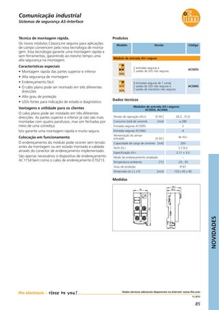NOVIDADES
85
11.2012
Dados técnicos adicionais disponíveis na Internet: www.ifm.com
Produtos
Referên-
cia
artigo
Técnica de montagem rápida.
Os novos módulos ClassicLine seguros para aplicações
de campo convencem pela nova tecnologia de monta-
gem. Esta tecnologia garante uma montagem rápida e
sem ferramentas, garantindo ao mesmo tempo uma
alta segurança na montagem.
Características especiais
• Montagem rápida das partes superior e inferior
• Alta segurança de montagem
• Endereçamento fácil
• O cabo plano pode ser montado em três diferentes
direcções
• Alto grau de proteção
• LEDs fortes para indicação de estado e diagnóstico
Vantagens e utilidade para os clientes
O cabo plano pode ser instalado em três diferentes
direcções. As partes superior e inferior já não são mais
montadas com quatro parafusos, mas sim fechadas por
meio de uma corrediça.
Isto garante uma montagem rápida e muito segura.
Colocação em funcionamento
O endereçamento do módulo pode ocorrer sem tensão
antes da montagem ou em estado montado e cablado
através do conector de endereçamento implementado.
São apenas necessários o dispositivo de endereçamento
AC1154 bem como o cabo de endereçamento E70213.
Tensão de operação (AS-i) [V DC] 26,5...31,6
Consumo total de corrente [mA] ≤ 280
Alimentação do sensor
entradas [V DC]
de AS-i
Capacidade de carga de corrente [mA] 200
Perfil AS-i S-7.B.0
Especificação AS-i 2.11 + 3.0
Modo de endereçamento ampliado –
Temperatura ambiente [°C] -25...55
Grau de proteção IP 67
Dimensões (A x L x P) [mm] 103 x 45 x 45
Entradas seguras AC505S 2
Entradas seguras AC506S 4
Módulos de entrada AS-i seguros
AC505S, AC506S
Dados técnicos
Modelo Versão Código
Módulo de entrada AS-i seguro
2 entradas seguras e
2 saídas de LED não seguras
AC505S
4 entradas seguras de 1 canal,
2 saídas de LED não seguras e
2 saídas de transístor não seguras
AC506S
Sistemas de segurança AS-Interface
Medidas
Comunicação industrial
 