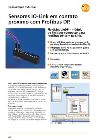 86
FieldModuleDP – módulo
de Fieldbus compacto para
Profibus DP com IO-Link.
Nova gama de produtos para uma conexão direta.
O compacto módulo de Fieldbus permite conectar
sensores IO-Link e outros sensores da ifm diretamente
ao Profibus DP. A configuração e o diagnóstico são
realizados conforme a norma Profibus IEC 61158
(DP V1), assim é possível também a transmissão acíclica
de dados. Outros produtos da gama têm entradas e
saídas digitais ou analógicas.
De aplicação flexível, os FieldModuleDP estão muito
bem preparados para a automação de produção e de
processos.
Integração rápida.
Compactos, robustos e – graças às conexões M12
padrão para sensores e atuadores – rapidamente inte-
grados na máquina sem quadro nem painel elétrico:
este módulo é a melhor escolha. Além disso o arquivo
GSD (dados de base do aparelho) correspondente
descreve de forma clara e completa as características
de um tipo de aparelho, em um formato bem definido.
Graças a IO-Link: dados de processo, confi-
guração e diagnóstico através de Profibus DP.
Integração direta na máquina sem quadro
nem painel elétrico.
Robusto graças a revestimento hermético.
Compacto.
Colocação em funcionamento fácil
mediante arquivo GSD.
Sensores IO-Link em contato
próximo com Profibus DP.
Comunicação industrial
 