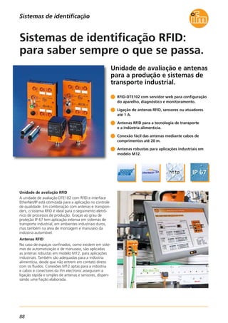 88
Unidade de avaliação e antenas
para a produção e sistemas de
transporte industrial.
Unidade de avaliação RFID
A unidade de avaliação DTE102 com RFID e interface
EtherNet/IP está otimizada para a aplicação no controle
de qualidade. Em combinação com antenas e transpon-
ders, o sistema RFID é ideal para o seguimento eletrô-
nico de processos de produção. Graças ao grau de
proteção IP 67 tem aplicação extensa em sistemas de
transporte industrial, em ambientes industriais duros,
mas também na área de montagem e manuseio da
indústria automóvel.
Antenas RFID
No caso de espaços confinados, como existem em siste-
mas de automatização e de manuseio, são aplicadas
as antenas robustas em modelo M12, para aplicações
industriais. Também são adequadas para a indústria
alimentícia, desde que não entrem em contato direto
com os fluidos. Conexões M12 aptas para a indústria
e cabos e conectores da ifm electronic asseguram a
ligação rápida e simples de antenas e sensores, dispen-
sando uma fiação elaborada.
RFID-DTE102 com servidor web para configuração
do aparelho, diagnóstico e monitoramento.
Ligação de antenas RFID, sensores ou atuadores
até 1 A.
Antenas RFID para a tecnologia de transporte
e a indústria alimentícia.
Conexão fácil das antenas mediante cabos de
comprimentos até 20 m.
Antenas robustas para aplicações industriais em
modelo M12.
Sistemas de identificação RFID:
para saber sempre o que se passa.
Sistemas de identificação
 