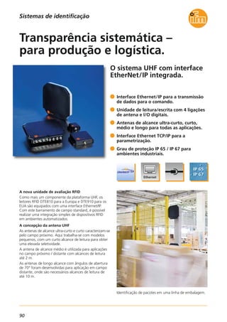 90
O sistema UHF com interface
EtherNet/IP integrada.
Identificação de pacotes em uma linha de embalagem.
A nova unidade de avaliação RFID
Como mais um componente da plataforma UHF, os
leitores RFID DTE810 para a Europa e DTE910 para os
EUA são equipados com uma interface Ethernet/IP.
Com este barramento de campo standard, é possível
realizar uma integração simples de dispositivos RFID
em ambientes automatizados.
A concepção da antena UHF
As antenas de alcance ultra-curto e curto caracterizam-se
pelo campo próximo. Aqui trabalha-se com modelos
pequenos, com um curto alcance de leitura para obter
uma elevada seletividade.
A antena de alcance médio é utilizada para aplicações
no campo próximo / distante com alcances de leitura
até 2 m.
As antenas de longo alcance com ângulos de abertura
de 70° foram desenvolvidas para aplicação em campo
distante, onde são necessários alcances de leitura de
até 10 m.
Interface Ethernet/IP para a transmissão
de dados para o comando.
Unidade de leitura/escrita com 4 ligações
de antena e I/O digitais.
Antenas de alcance ultra-curto, curto,
médio e longo para todas as aplicações.
Interface Ethernet TCP/IP para a
parametrização.
Grau de proteção IP 65 / IP 67 para
ambientes industriais.
Transparência sistemática –
para produção e logística.
Sistemas de identificação
 