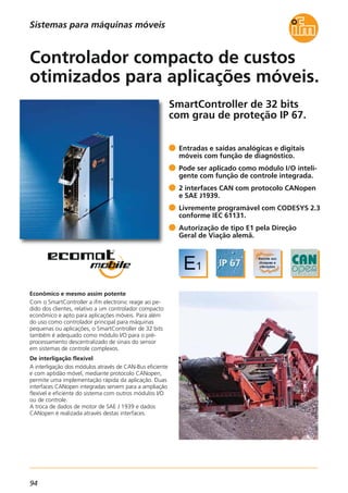 94
SmartController de 32 bits
com grau de proteção IP 67.
Econômico e mesmo assim potente
Com o SmartController a ifm electronic reage ao pe-
dido dos clientes, relativo a um controlador compacto
econômico e apto para aplicações móveis. Para além
do uso como controlador principal para máquinas
pequenas ou aplicações, o SmartController de 32 bits
também é adequado como módulo I/O para o pré-
processamento descentralizado de sinais do sensor
em sistemas de controle complexos.
De interligação flexível
A interligação dos módulos através de CAN-Bus eficiente
e com aptidão móvel, mediante protocolo CANopen,
permite uma implementação rápida da aplicação. Duas
interfaces CANopen integradas servem para a ampliação
flexível e eficiente do sistema com outros módulos I/O
ou de controle.
A troca de dados de motor de SAE J 1939 e dados
CANopen é realizada através destas interfaces.
Entradas e saídas analógicas e digitais
móveis com função de diagnóstico.
Pode ser aplicado como módulo I/O inteli-
gente com função de controle integrada.
2 interfaces CAN com protocolo CANopen
e SAE J1939.
Livremente programável com CODESYS 2.3
conforme IEC 61131.
Autorização de tipo E1 pela Direção
Geral de Viação alemã.
Controlador compacto de custos
otimizados para aplicações móveis.
Sistemas para máquinas móveis
 