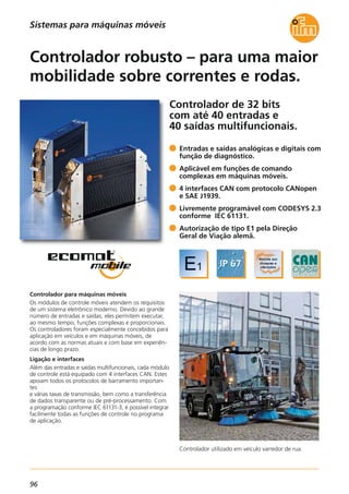 96
Controlador de 32 bits
com até 40 entradas e
40 saídas multifuncionais.
Controlador utilizado em veículo varredor de rua.
Controlador para máquinas móveis
Os módulos de controle móveis atendem os requisitos
de um sistema eletrônico moderno. Devido ao grande
número de entradas e saídas, eles permitem executar,
ao mesmo tempo, funções complexas e proporcionais.
Os controladores foram especialmente concebidos para
aplicação em veículos e em máquinas móveis, de
acordo com as normas atuais e com base em experiên-
cias de longo prazo.
Ligação e interfaces
Além das entradas e saídas multifuncionais, cada módulo
de controle está equipado com 4 interfaces CAN. Estes
apoiam todos os protocolos de barramento importan-
tes
e várias taxas de transmissão, bem como a transferência
de dados transparente ou de pré-processamento. Com
a programação conforme IEC 61131-3, é possível integrar
facilmente todas as funções de controle no programa
de aplicação.
Entradas e saídas analógicas e digitais com
função de diagnóstico.
Aplicável em funções de comando
complexas em máquinas móveis.
4 interfaces CAN com protocolo CANopen
e SAE J1939.
Livremente programável com CODESYS 2.3
conforme IEC 61131.
Autorização de tipo E1 pela Direção
Geral de Viação alemã.
Controlador robusto – para uma maior
mobilidade sobre correntes e rodas.
Sistemas para máquinas móveis
 