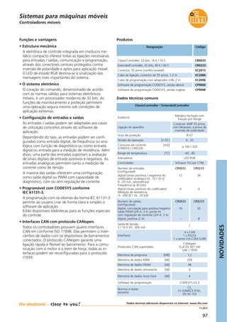 NOVIDADES
97
11.2012
Dados técnicos adicionais disponíveis na Internet: www.ifm.com
Controladores móveis
Designação Código
ClassicController, 32 bits, 16 E / 16 S CR0033
ExtendedController, 32 bits, 40 E / 40 S CR0233
Conector, 55 pinos (confeccionável) EC2013
Cabo de ligação, conector de 55 pinos, 1,2 m EC2086
Cabo de programação com adaptador USB, 2 m EC2096
Software de programação CODESYS, versão alemã CP9006
Software de programação CODESYS, versão inglesa CP9008
Dados técnicos comuns
ClassicController / ExtendedController
Produtos
Invólucro
Metálico fechado com
fixação por flange
Ligação do aparelho
Conector AMP 55 pinos,
com bloqueio, à prova de
inversão de polaridade
Grau de proteção IP 67
Tensão de operação [V DC] 8...32
Funções e vantagens
• Estrutura mecânica
A eletrônica de controle integrada em invólucro me-
tálico compacto oferece todas as ligações necessárias
para entradas / saídas, comunicação e programação,
através dos conectores centrais protegidos contra
inversão de polaridade e aptos para aplicação móvel.
O LED de estado RGB destina-se à sinalização das
mensagens mais importantes do sistema.
• O sistema eletrônico
O coração do comando, dimensionado de acordo
com as normas válidas para sistemas eletrônicos
móveis, é um processador moderno de 32 bits. As
funções de monitoramento e proteção permitem
uma operação segura mesmo sob condições de
aplicação extremas.
• Configuração de entradas e saídas
As entradas / saídas podem ser adaptadas aos casos
de utilização concretos através do software de
aplicação.
Dependendo do tipo, as entradas podem ser confi-
guradas como entrada digital, de frequência ou ana-
lógica com função de diagnóstico ou como entrada
digital ou entrada para a medição de resistência. Além
disso, uma parte das entradas suportam a avaliação
de sinais digitais de entrada positivos e negativos. As
entradas analógicas permitem tanto a medição de
corrente como de tensão.
A maioria das saídas oferecem uma configuração
como saída digital ou PWM com capacidade de
diagnóstico, com ou sem regulação de corrente.
• Programável com CODESYS conforme
IEC 61131-3.
A programação com os idiomas da norma IEC 61131-3
permite ao usuário criar de forma clara e simples o
software de aplicação.
Estão disponíveis bibliotecas para as funções especiais
do controle.
• Interfaces CAN com protocolo CANopen.
Todos os controladores possuem quatro interfaces
CAN em conforme ISO 11898. Elas permitem o inter-
câmbio de dados com os dispositivos de barramentos
conectados. O protocolo CANopen garante uma
ligação rápida e flexível ao barramento. Para a comu-
nicação com o motor e o trem de força, todas as in-
terfaces podem ser reconfiguradas para o protocolo
J1939.
Consumo de corrente [mA]
(CR0033 / CR0233)
≤ 160 / 320
Range de temperatura [°C] -40...85
Indicadores LED RGB
Controlador Infineon TriCore 1796
Número de entradas
(configurável)
digital (sinais positivos / negativos do
codificador) analógica (0...10 / 32 V,
0...20 mA, ratiométrica)
Frequência (≤ 30 kHz)
digital (sinais positivos do codificador)
Medição de resistência
(3...690 Ω / 16...30 kΩ)
CR0033
12
4
CR0233
36
4
Número de saídas
(configurável)
digital, comutação para positivo/negativo
Saída PWM (2/4 A, 3 A, ponte H)
com regulação de corrente (2/4 A, 3 A)
digital, positiva (2 A)
CR0033
16
–
CR0233
32
8
Saída de tensão
5 / 10 V DC, 400 mA
1
Interfaces
4 x CAN
1 x RS232
1 x porta Virt.COM (USB)
Protocolos CAN suportados
CANopen
(CiA DS 301 V4)
SAE J 1939
Memória de programa [MB] 1,2
Memória de dados RAM [kB] 256
Memória de dados FRAM [kB] 48
Memória de dados remanente [kB] 4
Memória de dados Auto-Save [kB] 4
Software de programação CODESYS V2.3
Normas e testes
(excerto)
CE,
E1 (UN/ECE R10),
EN 50 155
Sistemas para máquinas móveis
 
