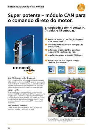 98
SmartModule com 4 pontes H,
7 saídas e 15 entradas.
SmartModule em um carro de bombeiros para o
comando de motores dos lançadores.
SmartModule com saídas de potência
Com o SmartModule, um módulo I/O descentralizado,
a ligação com o barramento CAN pode ser posicionada
exatamente onde ele á necessária. As saídas de potência
integradas permitem o comando direto de motores e
outros consumidores com alta corrente de operação.
Ligação rápida
Através da ligação dos módulos em rede através do
barramento CAN com protocolo CANopen, ocorre uma
ligação rápida à aplicação e requer menos cablagem.
Os SmartModule são equipados com uma ficha central,
através da qual são realizadas todas as ligações para
sensores, atuadores, barramento CAN e alimentação
de tensão.
Para ambientes agressivos
Graças ao alto grau de proteção IP 67, os módulos
suportam sujidade e respingos de água.
Saídas de potência com função de ponte
H parametrizável.
Invólucro metálico robusto com grau de
proteção IP 67.
Sistema de encaixe central para ligar
rapidamente ao chicote de fios.
Interface CAN com protocolo CANopen.
Autorização de tipo E1 pela Direção
Geral de Viação alemã.
Super potente – módulo CAN para
o comando direto do motor.
Sistemas para máquinas móveis
 