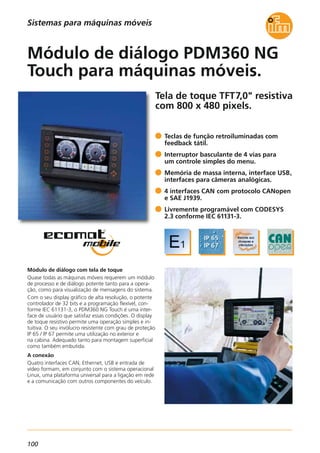 100
Tela de toque TFT7,0" resistiva
com 800 x 480 pixels.
Módulo de diálogo com tela de toque
Quase todas as máquinas móveis requerem um módulo
de processo e de diálogo potente tanto para a opera-
ção, como para visualização de mensagens do sistema.
Com o seu display gráfico de alta resolução, o potente
controlador de 32 bits e a programação flexível, con-
forme IEC 61131-3, o PDM360 NG Touch é uma inter-
face de usuário que satisfaz essas condições. O display
de toque resistivo permite uma operação simples e in-
tuitiva. O seu invólucro resistente com grau de proteção
IP 65 / IP 67 permite uma utilização no exterior e
na cabina. Adequado tanto para montagem superficial
como também embutida.
A conexão
Quatro interfaces CAN, Ethernet, USB e entrada de
vídeo formam, em conjunto com o sistema operacional
Linux, uma plataforma universal para a ligação em rede
e a comunicação com outros componentes do veículo.
Teclas de função retroiluminadas com
feedback tátil.
Interruptor basculante de 4 vias para
um controle simples do menu.
Memória de massa interna, interface USB,
interfaces para câmeras analógicas.
4 interfaces CAN com protocolo CANopen
e SAE J1939.
Livremente programável com CODESYS
2.3 conforme IEC 61131-3.
Módulo de diálogo PDM360 NG
Touch para máquinas móveis.
Sistemas para máquinas móveis
 