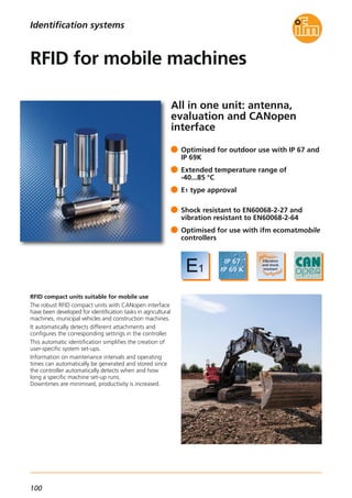 100
All in one unit: antenna,
evaluation and CANopen
interface
RFID compact units suitable for mobile use
The robust RFID compact units with CANopen interface
have been developed for identification tasks in agricultural
machines, municipal vehicles and construction machines.
It automatically detects different attachments and
configures the corresponding settings in the controller.
This automatic identification simplifies the creation of
user-specific system set-ups.
Information on maintenance intervals and operating
times can automatically be generated and stored since
the controller automatically detects when and how
long a specific machine set-up runs.
Downtimes are minimised, productivity is increased.
Optimised for outdoor use with IP 67 and
IP 69K
Extended temperature range of
-40...85 °C
E1 type approval
Shock resistant to EN60068-2-27 and
vibration resistant to EN60068-2-64
Optimised for use with ifm ecomatmobile
controllers
RFID for mobile machines
Identification systems
 