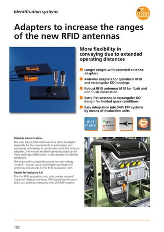 102
More flexibility in
conveying due to extended
operating distances
Reliable identification
The new robust RFID antennas have been developed
especially for the requirements in automation and
conveying technology. In combination with the antenna
adapters, they ensure excellent operating distances for
more reading reliability even under adverse installation
conditions.
The industrially compatible connection technology
"ecolink" ensures quick and reliable connection of
antennas and sensors to the RFID evaluation units.
Ready for Industry 4.0
The ifm RFID evaluation units offer a wide range of
industrial fieldbus interfaces. RFID-based identification
tasks can easily be integrated into SAP/ERP systems.
Longer ranges with patented antenna
adapters
Antenna adapters for cylindrical M18
and rectangular KQ housings
Robust RFID antennas M18 for flush and
non flush installation
Extra flat antenna in rectangular KQ
design for limited space conditions
Easy integration into SAP/ERP systems
by means of evaluation units
Adapters to increase the ranges
of the new RFID antennas
Identification systems
 