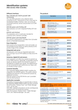103
(11.2015)
RFID 125 kHz / RFID 13.56 MHz
Different interfaces
New: DTE104 with TCP/IP and SAP / ERP
connectivity
This new RFID evaluation unit is ideal for direct
connection to PCs, industrial PCs or PLCs that have no
standardised fieldbus interface. Users can access all
connected antennas, sensors and actuators via TCP/IP
protocol.
DTE100 system with Profibus DP
RFID evaluation unit with integrated Profibus DP inter-
face.
DTE101 with Profinet
This evaluation unit is in particular intended for
customers with a Siemens controller.
DTE102 system with EtherNet/IP
This version is optimised for controllers from Schneider
Electric or Rockwell Automation.
Easy integration
Data access to the transponders is fast and simple, via
the provided function blocks as well as directly via the
process image of the controller.
Integrated web server
All evaluation units have an integrated web server.
Users can log in via an HTTP address to fully access the
device.
Antennas, digital I/O and sensors
Each evaluation unit offers four sockets to connect up
to four RFID antennas. Optionally, unused RFID antenna
inputs can also be used for the control of outputs or
the detection of digital input signals. Two digital sensors
can be connected to each socket set as an input; and
an actuator to each output.
Customer benefits
The integrated LINERECORDER AGENT simplifies the
integration into SAP/ERP systems. This system solution
facilitates the extension of the production process by
additional functions.
With this version of the DTE104 the user is provided
with the ASCII protocol.
Application examples
Traceability of products plays an essential role in industry.
By integrating LINERECORDER AGENT and SAP Connector
the LR functions "Product Trace" and "Order Manage-
ment" can be used.
With RFID, materials and products can be unambiguously
assigned within the production process.
Here, the functions "Product Trace", "Order Manage-
ment" and "Material Manager" are used.
For further technical details please visit: www.ifm.com
Identification systems
Description Order no.
DTE102
RFID evaluation unit,
EtherNet/IP interfac
DTE104
RFID evaluation unit,
Ethernet TCP/IP interface
DTE101
RFID evaluation unit,
Profinet interface
ANT512RFID antenna 125 KHz
ANT513
RFID antenna 13.56 MHz,
ISO 15693
E80370ID tag/30X2.8/03 – 13.56 MHz, 16 Kbits – FRAM
E80371ID tag/30X2.5/06 – 13.56 MHz, 896 bits
E80377ID tag/R20X2.5/06 – 13.56 MHz, 896 bits
RFID evaluation unit
RFID antennas
The products
DTE100
RFID evaluation unit,
Profibus DP interface
ANT515
RFID antenna 13.56 MHz,
1 m cable, M12 plug
ANT516
RFID antenna 13.56 MHz,
2 m cable, M12 plug
ANT410
RFID antenna 13.56 MHz,
M12 design, flush
ANT411
RFID antenna 13.56 MHz,
M12 design, non flush
ANT430
RFID antenna 13.56 MHz,
M30 design, flush
ANT431
RFID antenna 13.56 MHz,
M30 design, non flush
ANT420
RFID antenna 13.56 MHz,
M18 design, flush
ANT421
RFID antenna 13.56 MHz,
M18 design, non flush
E80380ID tag/30X2.8/03 – 13.56 MHz, 64 Kbits
E80381
ID tag/4.35X3.6/03 – 13.56 Mhz,
896 bits, 10 pcs
E80382
ID tag/label 65X30/03 – 13.56 Mhz,
896 bits, 500 pcs
E80379
ID tag/label 80X50/03 – 13.56 Mhz,
896 bits, 500 pcs
RFID transponders for:
ANT410, ANT411, ANT420, ANT421, ANT430, ANT431,
ANT513, ANT515, ANT516
Antenna adapters
E80390
Adapter to increase the ranges for
RFID antenna type M18
E80391
Adapter to increase the ranges for
RFID antenna type KQ
 