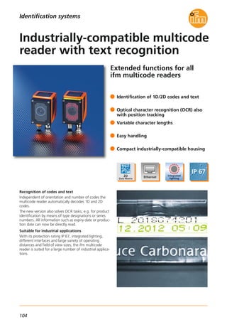 104
Identification systems
Extended functions for all
ifm multicode readers
Recognition of codes and text
Independent of orientation and number of codes the
multicode reader automatically decodes 1D and 2D
codes.
The new version also solves OCR tasks, e.g. for product
identification by means of type designations or series
numbers. All information such as expiry date or produc-
tion date can now be directly read.
Suitable for industrial applications
With its protection rating IP 67, integrated lighting,
different interfaces and large variety of operating
distances and field of view sizes, the ifm multicode
reader is suited for a large number of industrial applica-
tions.
Identification of 1D/2D codes and text
Optical character recognition (OCR) also
with position tracking
Variable character lengths
Easy handling
Compact industrially-compatible housing
Industrially-compatible multicode
reader with text recognition
 