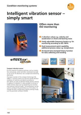 106
Offers more than
ISO monitoring
Compact vibration sensor
For the majority of rotating machines, such as motors,
fans and pumps, which are often monitored manually
or not at all, ifm electronic has a simple and interesting
alternative.
The latest member of the compact family type VN,
VNB211, monitors online not only the overall vibration
condition of machines and plants according to
ISO 10816, but also acceleration levels (factory setting).
In addition to vibration it is also possible to connect a
futher process value such as temperature to monitor
and measure machine health. The pushbuttons can be
used to configure the parameters e.g. limit values. To
change the basic configuration (factory setting) simply
use the parameter software VES004.
2 vibration values e.g. velocity and
acceleration or shock and bearing noise
Freely adjustable frequency bands e.g. for
monitoring according to ISO 10816
Dual measurement point capability,
additional process value e.g. temperature
On-board time-stamped history function
for data collecting and trending
Intelligent vibration sensor –
simply smart
Condition monitoring systems
 